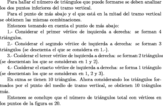 TEX: Para hallar el n\'umero de tri\'angulos que puede formarse se deben analizar los dos puntos inferiores del tramo vertical.<br /><br />Para el punto de m\'as abajo y el que est\'a en la mitad del tramo vertical se obtienen las mismas combinaciones.<br /><br />Entonces tomando en cuenta el punto de m\'as abajo:<br /><br />1.- Considerar el primer v\'ertice de izquierda a derecha: se forman 4 tri\'angulos.<br /><br />2.- Considerar el segundo v\'ertice de izquierda a derecha: se forman 3 tri\'angulos (se descuenta el que se considera en 1.-).<br /><br />3.- Cosiderar el tercer v\'ertice de izquierda a derecha: se forman 2 tri\'angulos (se descuentan los que se consideran en 1 y 2).<br /><br />4.- Cosiderar el cuarto v\'ertice de izquierda a derecha: se forma 1 tri\'angulo (se descuentan los que se consideran en 1, 2 y 3).<br /><br />En suma se tienen 10 tri\'angulos. Ahora considerando los tri\'angulos formados por el punto del medio de tramo vertical, se obtienen 10 tr\'angulos m\'as.<br /><br />Entonces se concluye que el n\'umero de tri\'angulos total con v\'ertices en los puntos de la figura es 20.<br /><br /> 