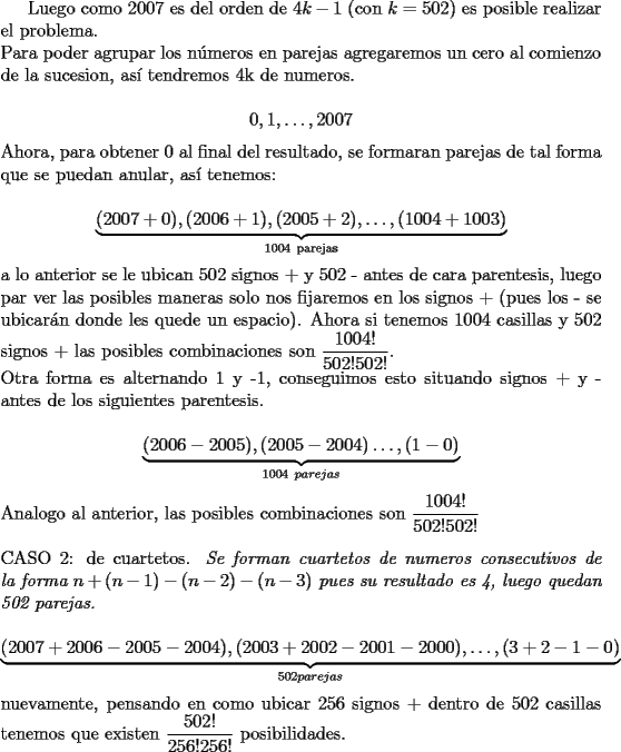 TEX: Luego como 2007 es del orden de $4k-1$ (con $k=502$) es posible realizar el problema.\\<br />Para poder agrupar los n\'umeros en parejas agregaremos un cero al comienzo de la sucesion, as\'i tendremos 4k de numeros.\\<br />$$0,1,\ldots,2007$$<br />Ahora, para obtener 0 al final del resultado, se formaran parejas de tal forma que se puedan anular, as\'i tenemos:\\<br />$$\underbrace{(2007+0),(2006+1),(2005+2),\ldots,(1004+1003)}_{1004\ \text{parejas}}$$<br />a lo anterior se le ubican 502 signos + y 502 - antes de cara parentesis, luego par ver las posibles maneras solo nos fijaremos en los signos + (pues los - se ubicar\'an donde les quede un espacio). Ahora si tenemos 1004 casillas y 502 signos + las posibles combinaciones son $\dfrac{1004!}{502!502!}$.\\<br />Otra forma es alternando 1 y -1, conseguimos esto situando signos + y - antes de los siguientes parentesis.\\ <br />$$\underbrace{(2006-2005),(2005-2004)\ldots, (1-0)}_{1004\ parejas}$$<br />Analogo al anterior, las posibles combinaciones son  $\dfrac{1004!}{502!502!}$\\<br />\\<br />CASO 2: de cuartetos. \textit{Se forman cuartetos de numeros consecutivos de la forma $n+(n-1)-(n-2)-(n-3)$ pues su resultado es 4, luego quedan 502 parejas.}\\<br />$$\underbrace{(2007+2006-2005-2004),(2003+2002-2001-2000),\ldots,(3+2-1-0)}_{502 parejas}$$<br />nuevamente, pensando en como ubicar 256 signos + dentro de 502 casillas tenemos que existen $\dfrac{502!}{256!256!}$ posibilidades.