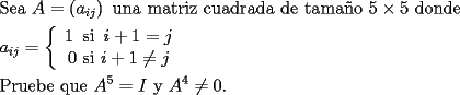 TEX: <br /><br />\[<br />\begin{gathered}<br />  {\text{Sea }}A = \left( {a_{ij} } \right){\text{ una matriz cuadrada de tama\~no 5}} \times {\text{5 donde}} \hfill \\<br />  a_{ij}  = \left\{ {\begin{array}{*{20}c}<br />   {1{\text{ }}\operatorname{si} {\text{ }}i + 1 = j}  \\<br />   {0{\text{ si }}i + 1 \ne j}  \\<br /><br /> \end{array} } \right. \hfill \\<br />  {\text{Pruebe que }}A^5  = I{\text{ y }}A^4  \ne 0. \hfill \\ <br />\end{gathered} <br />\]<br /><br />