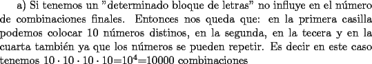 TEX: a) Si tenemos un "determinado bloque de letras" no influye en el n\'umero de combinaciones finales. Entonces nos queda que: en la primera casilla podemos colocar 10 n\'umeros distinos, en la segunda, en la tecera y en la cuarta tambi\'en ya que los n\'umeros se pueden repetir. Es decir en este caso tenemos $10\cdot10\cdot10\cdot10$=$10^4$=10000 combinaciones