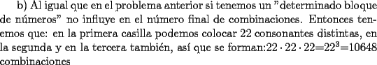 TEX: b) Al igual que en el problema anterior si tenemos un "determinado bloque de n\'umeros" no influye en el n\'umero final de combinaciones. Entonces tenemos que: en la primera casilla podemos colocar 22 consonantes distintas, en la segunda y en la tercera tambi\'en, as\'i que se forman:$ 22\cdot22\cdot22$=$22^3$=10648 combinaciones