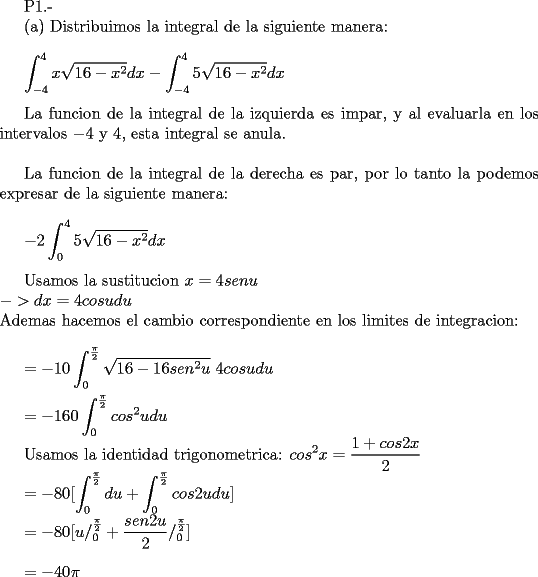 TEX: <br /><br />P1.-<br /><br />(a) Distribuimos la integral de la siguiente manera:\\<br /><br />$\displaystyle \int_{-4}^{4} x \sqrt{16-x^2}dx - \int_{-4}^{4} 5 \sqrt{16-x^2}dx$ \\<br /><br />La funcion de la integral de la izquierda es impar, y al evaluarla en los intervalos $-4$ y $4$, esta integral se anula.\\<br /><br />La funcion de la integral de la derecha es par, por lo tanto la podemos expresar de la siguiente manera:\\<br /><br />$\displaystyle -2 \int_{0}^{4} 5 \sqrt{16-x^2}dx$ \\<br /><br />Usamos la sustitucion $x = 4 senu $ \\<br />$->  dx = 4 cos u du$ \\<br />Ademas hacemos el cambio correspondiente en los limites de integracion:\\<br /><br />$\displaystyle = -10 \int_{0}^{\frac{\pi}{2}} \sqrt{16 - 16 sen^2 u} \  4 cos u du$   \\<br /><br />$\displaystyle = -160 \int_{0}^{\frac{\pi}{2}} cos^2 u du$<br /><br />Usamos la identidad trigonometrica: $\displaystyle cos^2 x = \frac {1 + cos 2x}{2}$<br /><br />$\displaystyle = -80 [ \int_{0}^{\frac{\pi}{2}} du + \int_{0}^{\frac{\pi}{2}} cos 2u du ]$ <br /><br />$\displaystyle = -80[ u /_{0}^{\frac{\pi}{2}} + \frac {sen 2u}{2} /_{0}^{\frac{\pi}{2}}]$ \\<br /><br />$\displaystyle = -40 \pi$<br /><br />