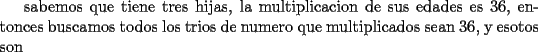 TEX: sabemos que tiene tres hijas, la multiplicacion de sus edades es 36, entonces buscamos todos  los trios de numero que multiplicados sean 36, y esotos son