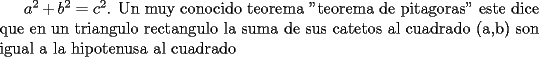 TEX: $a^2+b^2=c^2$. Un muy conocido teorema "teorema de pitagoras" este dice que en un triangulo rectangulo la suma de sus catetos al cuadrado (a,b) son igual a la hipotenusa al cuadrado