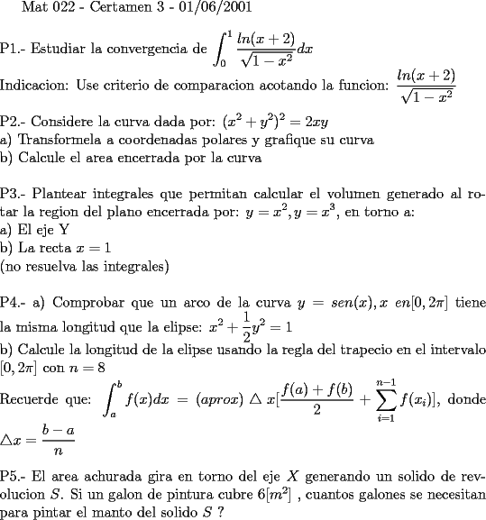 TEX: <br />Mat 022 - Certamen 3 - 01/06/2001       \\ \\<br />P1.- Estudiar la convergencia de $\displaystyle \int_{0}^{1} \frac{ln(x+2)}{ \sqrt {1-x^2}} dx$ \\ <br />Indicacion: Use criterio de comparacion acotando la funcion: $\displaystyle \frac{ln(x+2)}{ \sqrt {1-x^2}}$  \\ \\<br />P2.- Considere la curva dada por: $\displaystyle (x^2 + y^2)^2 = 2xy$ \\ <br />a) Transformela a coordenadas polares y grafique su curva \\ <br />b) Calcule el area encerrada por la curva \\ \\<br />P3.- Plantear integrales que permitan calcular el volumen generado al rotar la region del plano encerrada por: $\displaystyle y=x^2 , y=x^3$, en torno a: \\<br />a) El eje Y \\<br />b) La recta $x=1$ \\<br />(no resuelva las integrales)\\ \\<br />P4.- a) Comprobar que un arco de la curva $\displaystyle y=sen(x), x \ en [0,2 \pi]$ tiene la misma longitud que la elipse: $\displaystyle x^2 + \frac{1}{2} y^2 = 1 $ \\<br />b) Calcule la longitud de la elipse usando la regla del trapecio en el intervalo $[0,2 \pi]$ con $n=8$ \\<br />Recuerde que: $\displaystyle \int_{a}^{b} f(x) dx = (aprox) \bigtriangleup x [ \frac{f(a)+f(b)}{2} + \sum_{i=1}^{n-1} f(x_{i}) ] $, donde $\displaystyle \bigtriangleup x = \frac{b-a}{n}$ \\ \\ <br />P5.- El area achurada gira en torno del eje $X$ generando un solido de revolucion $S$. Si un galon de pintura cubre $ 6 [m^2] $ , cuantos galones se necesitan para pintar el manto del solido $S$ ? <br /><br />