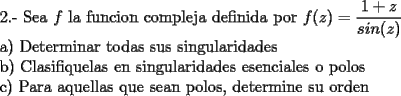 TEX: \noindent 2.- Sea $f$ la funcion compleja definida por $f(z)=\dfrac{1+z}{sin(z)}$<br /><br />\noindent a) Determinar todas sus singularidades<br /><br />\noindent b) Clasifiquelas en singularidades esenciales o polos<br /><br />\noindent c) Para aquellas que sean polos, determine su orden