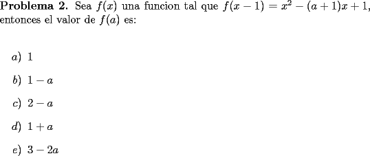 TEX: \noindent \textbf{Problema 2.} Sea $f(x)$ una funcion tal que $f(x-1)=x^2-(a+1)x+1$, entonces el valor de $f(a)$ es:\\<br />\begin{itemize}<br />\item[$a)$] $1$<br />\item[$b)$] $1-a$<br />\item[$c)$] $2-a$<br />\item[$d)$] $1+a$<br />\item[$e)$] $3-2a$<br />\end{itemize}