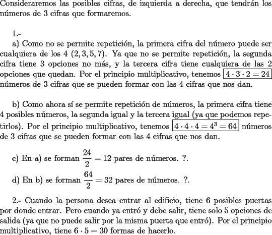 TEX: \noindent Consideraremos las posibles cifras, de izquierda a derecha, que tendr\'an los n\'umeros de $3$ cifras que formaremos.\\<br /><br />1.-<br /><br />a) Como no se permite repetici\'on, la primera cifra del n\'umero puede ser cualquiera de los $4$ $(2,3,5,7)$. Ya que no se permite repetici\'on, la segunda cifra tiene $3$ opciones no m\'as, y la tercera cifra tiene cualquiera de las $2$ opciones que quedan. Por el principio multiplicativo, tenemos \fbox{$4\cdot 3\cdot 2=24$} n\'umeros de $3$ cifras que se pueden formar con las $4$ cifras que nos dan.\\<br /><br />b) Como ahora s\'i se permite repetici\'on de n\'umeros, la primera cifra tiene $4$ posibles n\'umeros, la segunda igual y la tercera igual (ya que podemos repetirlos). Por el principio multiplicativo, tenemos \fbox{$4\cdot 4\cdot 4=4^3=64$} n\'umeros de $3$ cifras que se pueden formar con las $4$ cifras que nos dan.\\<br /><br />c) En a) se forman $\dfrac{24}{2}=12$ pares de n\'umeros. ?.\\<br /><br />d) En b) se forman $\dfrac{64}{2}=32$ pares de n\'umeros. ?.\\<br /><br />2.- Cuando la persona desea entrar al edificio, tiene $6$ posibles puertas por donde entrar. Pero cuando ya entr\'o y debe salir, tiene solo $5$ opciones de salida (ya que no puede salir por la misma puerta que entr\'o). Por el principio multiplicativo, tiene $6\cdot 5=30$ formas de hacerlo.<br />