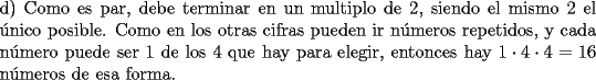 TEX: \noindent d) Como es par, debe terminar en un multiplo de $2$, siendo el mismo $2$ el \'unico posible. Como en los otras cifras pueden ir n\'umeros repetidos, y cada n\'umero puede ser $1$ de los $4$ que hay para elegir, entonces hay $1\cdot 4\cdot 4=16$ n\'umeros de esa forma.