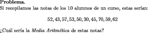 TEX: \noindent \textbf{Problema.}\\<br />Si recopilamos las notas de los 10 alumnos de un curso, estas ser\'ian:<br />$$52,43,57,53,50,30,45,70,59,62$$<br />>Cu\'al ser\'ia la \textit{Media Aritm\'etica} de estas notas?