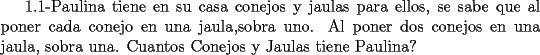 TEX: 1.1-Paulina tiene en su casa conejos y jaulas para ellos, se sabe que al poner cada conejo en una jaula,sobra uno.<br />Al poner dos conejos en una jaula, sobra una. Cuantos Conejos y Jaulas tiene Paulina?