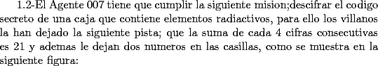 TEX: 1.2-El Agente 007 tiene que cumplir la siguiente mision;descifrar el codigo secreto de una caja que contiene elementos radiactivos, para ello los villanos la han dejado la siguiente pista; que la suma de cada 4 cifras consecutivas es 21 y ademas le dejan dos numeros en las casillas, como se muestra en la siguiente figura: