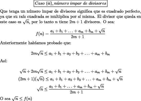 TEX: $$\boxed{Caso\ (ii), n\acute{u}mero\ impar\ de\ divisores}$$<br /><br />\noindent Que tenga un n\'umero impar de divisores significa que es cuadrado perfecto, ya que su ra\'iz cuadrada se multiplica por s\'i misma. El divisor que queda en este caso es $\sqrt{n}$, por lo tanto $n$ tiene $2m+1$ divisores. O sea:<br /><br />$$f(n)=\dfrac{a_1+b_1+\ldots+a_m+b_m+\sqrt{n}}{2m+1}$$<br /><br />\noindent Anteriormente hab\'iamos probado que:<br /><br />$$2m\sqrt{n}\le{a_1+b_1+a_2+b_2+\ldots+a_m+b_m}$$<br /><br />\noindent As\'i:<br /><br />$$\sqrt{n}+2m\sqrt{n}\le{a_1+b_1+a_2+b_2+\ldots+a_m+b_m}+\sqrt{n}$$<br />$$(2m+1)(\sqrt{n})\le{a_1+b_1+a_2+b_2+\ldots+a_m+b_m}+\sqrt{n}$$<br />$$\sqrt{n}\le\dfrac{a_1+b_1+\ldots+a_m+b_m+\sqrt{n}}{2m+1}$$<br /><br />\noindent O sea $\sqrt{n}\le{f(n)}$