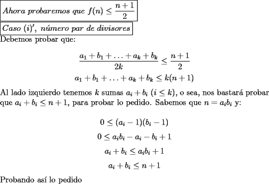 TEX: \noindent $\boxed{Ahora\ probaremos\ que\ f(n)\le\dfrac{n+1}{2}}$<br /><br />\noindent $\boxed{Caso\ (i)',\ n\acute{u}mero\ par\ de\ divisores}$<br /><br />\noindent Debemos probar que:<br /><br />$$\dfrac{a_1+b_1+\ldots+a_k+b_k}{2k}\le\dfrac{n+1}{2}$$<br />$${a_1+b_1+\ldots+a_k+b_k}\le{k(n+1)}$$<br /><br />\noindent Al lado izquierdo tenemos $k$ sumas $a_i+b_i$ $(i\le{k})$, o sea, nos bastar\'a probar que $a_i+b_i\le{n+1}$, para probar lo pedido. Sabemos que $n=a_ib_i$ y:<br /><br />$$0\le{(a_i-1)}(b_i-1)$$<br />$$0\le a_ib_i-a_i-b_i+1$$<br />$$a_i+b_i\le{a_ib_i+1}$$<br />$$a_i+b_i\le{n+1}$$<br /><br />\noindent Probando as\'i lo pedido 