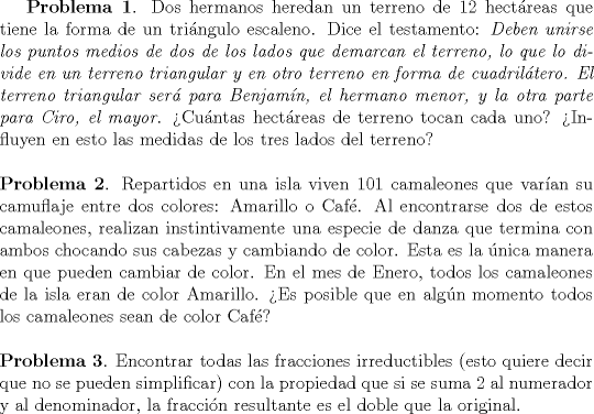 TEX: <br />{\bf Problema 1}. <br />Dos hermanos heredan un terreno de $12$ hect\'areas<br />que tiene la forma de un tri\'angulo escaleno. Dice el testamento: \emph{Deben unirse los puntos medios de dos de los lados que demarcan el terreno, lo que lo divide en un terreno triangular y en otro terreno en forma de cuadril\'atero. El terreno triangular ser\'a para Benjam\'in, el hermano menor, y la otra parte para Ciro, el mayor}. Cu\'antas<br />hect\'areas de terreno tocan cada uno? Influyen en esto las medidas<br />de los tres lados del terreno?<br />\\\\<br />{\bf Problema 2}. <br />Repartidos en una isla viven $101$ camaleones que var\'ian su camuflaje entre dos <br />colores: Amarillo o Caf\'e. Al encontrarse dos de estos camaleones, <br /> realizan instintivamente una especie de danza que termina con ambos chocando sus cabezas y cambiando<br /> de color. Esta es la \'unica manera en que pueden cambiar de color.<br />En el mes de Enero, todos los camaleones de la isla eran de color Amarillo. Es posible que en alg\'un momento todos los camaleones sean<br />de color Caf\'e?<br />\\\\<br />{\bf Problema 3}.  Encontrar todas las fracciones irreductibles (esto quiere decir que no se pueden simplificar) con la<br />propiedad que si se suma $2$ al numerador y al denominador, la fracci\'on resultante es el doble que la original.<br /><br />