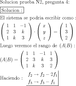 TEX: \[<br />\begin{gathered}<br />  {\text{Solucion prueba N2}}{\text{, pregunta 4:}} \hfill \\<br />  \boxed{{\text{Solucion :}}} \hfill \\<br />  {\text{El sistema se podria escribir como :}} \hfill \\<br />  \left( {\begin{array}{*{20}c}<br />   1 & 1 & { - 1}  \\<br />   2 & 3 & k  \\<br />   1 & k & 3  \\<br /><br /> \end{array} } \right) \cdot \left( {\begin{array}{*{20}c}<br />   x  \\<br />   y  \\<br />   z  \\<br /><br /> \end{array} } \right) = \left( {\begin{array}{*{20}c}<br />   1  \\<br />   3  \\<br />   2  \\<br /><br /> \end{array} } \right) \hfill \\<br />  {\text{Luego veremos el rango de }}\left( {A|B} \right): \hfill \\<br />  \left( {A|B} \right) = \left( {\begin{array}{*{20}c}<br />   1 & 1 & { - 1} & 1  \\<br />   2 & 3 & k & 3  \\<br />   1 & k & 3 & 2  \\<br /><br /> \end{array} } \right) \hfill \\<br />  {\text{Haciendo : }}\left. {\underline {\, <br /> \begin{gathered}<br />  f_2  \to f_2  - 2f_1  \hfill \\<br />  f_3  \to f_3  - f_1  \hfill \\ <br />\end{gathered}  \,}}\! \right|  \hfill \\ <br />\end{gathered} <br />\]