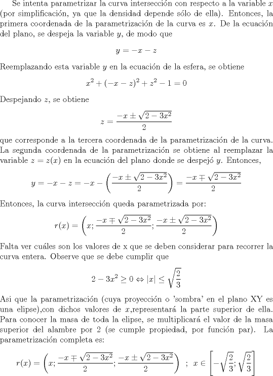 TEX: <br /><br />Se intenta parametrizar la curva interseccin con respecto a la variable $x$ (por simplificacin, ya que la densidad depende slo de ella). Entonces, la primera coordenada de la parametrizacin de la curva es $x$. De la ecuacin del plano, se despeja la variable $y$, de modo que<br />\[y = -x-z\]<br />Reemplazando esta variable $y$ en la ecuacin de la esfera, se obtiene<br />\[x^2 + (-x-z)^2+z^2-1=0\]<br />Despejando $z$, se obtiene<br />\[z = \frac{-x \pm \sqrt{2-3x^2}}{2}\]<br />que corresponde a la tercera coordenada de la parametrizacin de la curva. La segunda coordenada de la parametrizacin se obtiene al reemplazar la variable $z = z(x)$ en la ecuacin del plano donde se despej $y$. Entonces,<br />\[y = -x-z = -x- \left( \frac{-x \pm \sqrt{2-3x^2}}{2} \right) = \frac{-x \mp \sqrt{2-3x^2}}{2} \]<br />Entonces, la curva interseccin queda parametrizada por:<br />\[ r(x) = \left( x ; \frac{-x \mp \sqrt{2-3x^2}}{2} ; \frac{-x \pm \sqrt{2-3x^2}}{2} \right) \]<br />Falta ver cules son los valores de x que se deben considerar para recorrer la curva entera. Observe que se debe cumplir que<br />\[ 2-3x^2 \geq 0 \Leftrightarrow |x| \leq \sqrt{\frac{2}{3}} \]<br />Asi que la parametrizacin (cuya proyeccin o 'sombra' en el plano XY es una elipse),con dichos valores de $x$,representar la parte superior de ella. Para conocer la masa de toda la elipse, se multiplicar el valor de la masa superior del alambre por $2$ (se cumple propiedad, por funcin par). La parametrizacin completa es:<br />\[ r(x) = \left( x ; \frac{-x \mp \sqrt{2-3x^2}}{2} ; \frac{-x \pm \sqrt{2-3x^2}}{2} \right) \hspace{2mm} ; \hspace{2mm} x \in \left[ -\sqrt{\frac{2}{3}} ; \sqrt{\frac{2}{3}} \right] \]<br /><br />