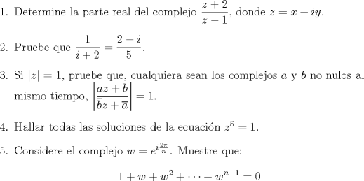 TEX: \begin{enumerate}<br />\item Determine la parte real del complejo $\dfrac{z+2}{z-1}$, donde $z=x+iy$.<br />\item Pruebe que $\dfrac{1}{i+2}=\dfrac{2-i}{5}$.<br />\item Si $|z|=1$, pruebe que, cualquiera sean los complejos $a$ y $b$ no nulos al mismo tiempo, $\left|\dfrac{az+b}{\overline{b}z+\overline{a}}\right|=1$.<br />\item Hallar todas las soluciones de la ecuacin $z^5=1$.<br />\item Considere el complejo $w=e^{i\frac{2\pi}{n}}$. Muestre que:<br />$$1+w+w^2+\cdots +w^{n-1}=0$$<br />\end{enumerate}