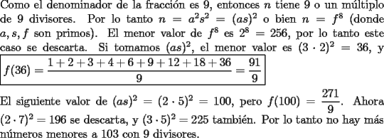 TEX: \noindent Como el denominador de la fracci\'on es $9$, entonces $n$ tiene $9$ o un m\'ultiplo de $9$ divisores. Por lo tanto $n=a^2s^2=(as)^2$ o bien $n=f^8$ (donde $a,s,f$ son primos). El menor valor de $f^8$ es $2^8=256$, por lo tanto este caso se descarta. Si tomamos $(as)^2$, el menor valor es $(3\cdot{2})^2=36$, y $\boxed{f(36)=\dfrac{1+2+3+4+6+9+12+18+36}{9}=\dfrac{91}{9}}$\\<br /><br />\noindent El siguiente valor de $(as)^2=(2\cdot{5})^2=100$, pero $f(100)=\dfrac{271}{9}$. Ahora $(2\cdot{7})^2=196$ se descarta, y $(3\cdot{5})^2=225$ tambi\'en. Por lo tanto no hay m\'as n\'umeros menores a $103$ con $9$ divisores.