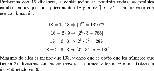 TEX: \noindent Probemos con $18$ divisores, a continuaci\'on se pondr\'an todas las posibles combinaciones que multiplicadas den $18$ y entre $[ ]$ estar\'a el menor valor con esa combinaci\'on.<br /><br />$$18=1\cdot{18}\Rightarrow[2^{17}=131072]$$<br />$$18=2\cdot{9}\Rightarrow[2^{8}\cdot{3}=768]$$<br />$$18=6\cdot{3}\Rightarrow[2^{5}\cdot{3}^2=288]$$<br />$$18=2\cdot{3}\cdot{3}\Rightarrow[2^{2}\cdot{3}^2\cdot{5}=180]$$<br /><br />\noindent Ninguno de ellos es menor que $103$, y dado que es obvio que los n\'umeros que tienen $27$ divisores son mucho mayores, el \'unico valor de $n$ que satisface lo del enunciado es $36$