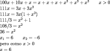 TEX: $100x+10x+x = x+x+x+x^3+x^3+x^3 \qquad x> 0 $<br /><br />$111x = 3x+3x^3$<br /><br />$111x = 3x(1+x^2)$<br /><br />$111/3=x^2+1$<br /><br />$108/3=x^2$<br /><br />$36=x^2$<br /><br />$x_1=6  \qquad  x_2=-6 $<br /><br />pero como $x>0$<br /><br />$x=6$<br />