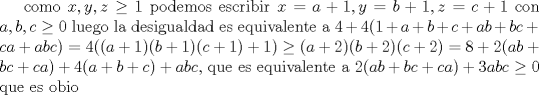 TEX: como $x,y,z\geq 1$ podemos escribir $x=a+1,y=b+1,z=c+1$ con $a,b,c\geq 0$ luego la desigualdad es equivalente a $4+4(1+a+b+c+ab+bc+ca+abc)=4((a+1)(b+1)(c+1)+1)\geq (a+2)(b+2)(c+2)=8+2(ab+bc+ca)+4(a+b+c)+abc$, que es equivalente a $2(ab+bc+ca)+3abc\geq 0$ que es obio 