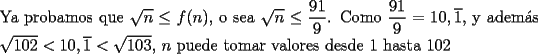 TEX: \noindent Ya probamos que $\sqrt{n}\le{f(n)}$, o sea $\sqrt{n}\le\dfrac{91}{9}$. Como $\dfrac{91}{9}=10,\overline{1}$, y adem\'as $\sqrt{102}<{10,\overline{1}}<\sqrt{103}$, $n$ puede tomar valores desde $1$ hasta $102$