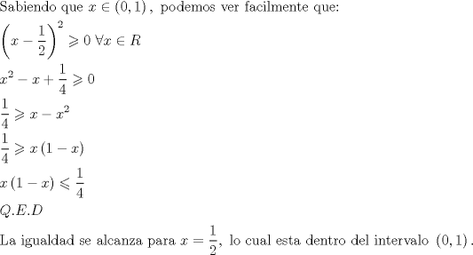 TEX: \[<br />\begin{gathered}<br />  {\text{Sabiendo que }}x \in \left( {0,1} \right),{\text{ podemos ver facilmente que:}} \hfill \\<br />  \left( {x - \frac{1}<br />{2}} \right)^2  \geqslant 0{\text{  }}\forall x \in R \hfill \\<br />  x^2  - x + \frac{1}<br />{4} \geqslant 0 \hfill \\<br />  \frac{1}<br />{4} \geqslant x - x^2  \hfill \\<br />  \frac{1}<br />{4} \geqslant x\left( {1 - x} \right) \hfill \\<br />  x\left( {1 - x} \right) \leqslant \frac{1}<br />{4} \hfill \\<br />  Q.E.D \hfill \\<br />  {\text{La igualdad se alcanza para }}x = \frac{1}<br />{2},{\text{ lo cual esta dentro del intervalo }}\left( {0,1} \right). \hfill \\ <br />\end{gathered} <br />\]