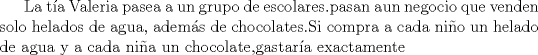 TEX: La ta Valeria pasea a un grupo de escolares.pasan aun negocio que venden solo helados de agua, adems de chocolates.Si compra a cada nio un helado de agua y a cada nia un chocolate,gastara exactamente