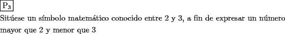 TEX: <br />\[<br />\begin{gathered}<br />  \boxed{{\text{P}}_{\text{3}} } \hfill \\<br />  {\text{Sit\'uese un s\'imbolo matem\'atico conocido entre 2 y 3}}{\text{, a fin de expresar un n\'umero}} \hfill \\<br />  {\text{mayor que 2 y menor que 3}} \hfill \\ <br />\end{gathered} <br />\]<br /><br /><br />