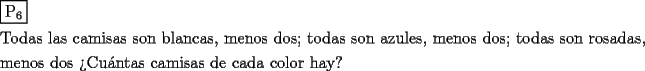 TEX: \[<br />\begin{gathered}<br />  \boxed{{\text{P}}_{\text{6}} } \hfill \\<br />  {\text{Todas las camisas son blancas}}{\text{, menos dos; todas son azules}}{\text{, menos dos; todas son rosadas}}{\text{,}} \hfill \\<br />  {\text{menos dos}}{\text{ ?`Cu\'antas camisas de cada color hay?}} \hfill \\ <br />\end{gathered} <br />\]<br />