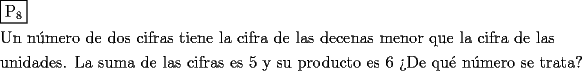 TEX: <br />\[<br />\begin{gathered}<br />  \boxed{{\text{P}}_{\text{8}} } \hfill \\<br />  {\text{Un n\'umero de dos cifras tiene la cifra de las decenas menor que la cifra de las}} \hfill \\<br />  {\text{unidades}}{\text{. La suma de las cifras es 5 y su producto es 6}}{\text{ ?`De qu\'e n\'umero se trata?}} \hfill \\ <br />\end{gathered} <br />\]<br /><br /><br /><br />