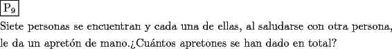 TEX: \[<br />\begin{gathered}<br />  \boxed{{\text{P}}_{\text{9}} } \hfill \\<br />  {\text{Siete personas se encuentran y cada una de ellas}}{\text{, al saludarse con otra persona}}{\text{,}} \hfill \\<br />  {\text{le da un apret\'on de mano}}{\text{.?`Cu\'antos apretones se han dado en total?}} \hfill \\ <br />\end{gathered} <br />\]<br />