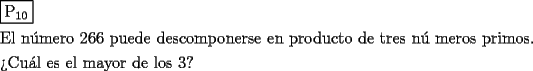 TEX: \[<br />\begin{gathered}<br />  \boxed{{\text{P}}_{{\text{10}}} } \hfill \\<br />  {\text{El n\'umero 266 puede descomponerse en producto de tres n\'u meros primos}}{\text{.}} \hfill \\<br />  {\text{?`Cu\'al es el mayor de los 3?}} \hfill \\ <br />\end{gathered} <br />\]<br />