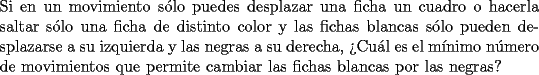 TEX: \noindent{Si en un movimiento s\'olo puedes desplazar una ficha un cuadro o hacerla saltar s\'olo una ficha de distinto color y las fichas blancas s\'olo pueden desplazarse a su izquierda y las negras a su derecha, ?`Cu\'al es el m\'inimo n\'umero de movimientos que permite cambiar las fichas blancas por las negras?}