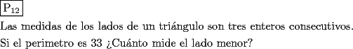 TEX: \[<br />\begin{gathered}<br />  \boxed{{\text{P}}_{{\text{12}}} } \hfill \\<br />  {\text{Las medidas de los lados de un tri\'angulo son tres enteros consecutivos}}{\text{.}} \hfill \\<br />  {\text{Si el perimetro es 33 ?`Cu\'anto mide el lado menor?}} \hfill \\ <br />\end{gathered} <br />\]<br />