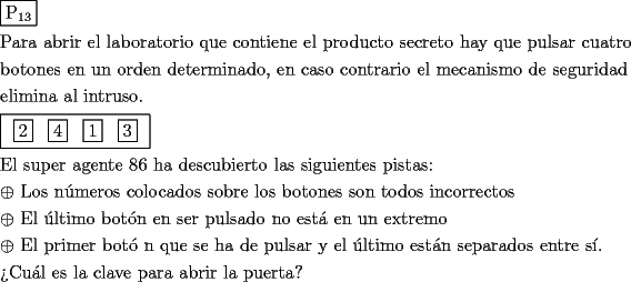 TEX: \[<br />\begin{gathered}<br />  \boxed{{\text{P}}_{{\text{13}}} } \hfill \\<br />  {\text{Para abrir el laboratorio que contiene el producto secreto hay que pulsar cuatro}} \hfill \\<br />  {\text{botones en un orden determinado}}{\text{, en caso contrario el mecanismo de seguridad}} \hfill \\<br />  {\text{elimina al intruso}}{\text{.}} \hfill \\<br />  \boxed{\begin{array}{*{20}c}<br />   {\boxed2} & {\boxed4} & {\boxed1} & {\boxed3}  \\<br /><br /> \end{array} } \hfill \\<br />  {\text{El super agente 86 ha descubierto las siguientes pistas:}} \hfill \\<br />   \oplus {\text{ Los n\'umeros colocados sobre los botones son todos incorrectos}} \hfill \\<br />   \oplus {\text{ El \'ultimo bot\'on en ser pulsado no est\'a en un extremo}} \hfill \\<br />   \oplus {\text{ El primer bot\'o n que se ha de pulsar y el \'ultimo est\'an separados entre s\'i}}{\text{.}} \hfill \\<br />  {\text{?`Cu\'al es la clave para abrir la puerta?}} \hfill \\ <br />\end{gathered} <br />\]<br /><br /><br /><br />