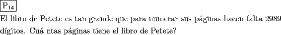 TEX: \[<br />\begin{gathered}<br />  \boxed{{\text{P}}_{{\text{14}}} } \hfill \\<br />  {\text{El libro de Petete es tan grande que para numerar sus p\'aginas hacen falta 2989}} \hfill \\<br />  {\text{d\'igitos}}{\text{. Cu\'a ntas p\'aginas tiene el libro de Petete?}} \hfill \\ <br />\end{gathered} <br />\]<br />