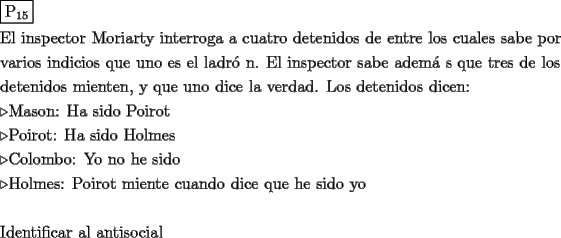 TEX: \[<br />\begin{gathered}<br />  \boxed{{\text{P}}_{{\text{15}}} } \hfill \\<br />  {\text{El inspector Moriarty interroga a cuatro detenidos de entre los cuales sabe por}} \hfill \\<br />  {\text{varios indicios que uno es el ladr\'o n}}{\text{. El inspector sabe adem\'a s que tres de los}} \hfill \\<br />  {\text{detenidos mienten}}{\text{, y que uno dice la verdad}}{\text{. Los detenidos dicen:}} \hfill \\<br />   \triangleright {\text{Mason: Ha sido Poirot}} \hfill \\<br />   \triangleright {\text{Poirot: Ha sido Holmes}} \hfill \\<br />   \triangleright {\text{Colombo: Yo no he sido}} \hfill \\<br />   \triangleright {\text{Holmes: Poirot miente cuando dice que he sido yo}} \hfill \\<br />   \hfill \\<br />  {\text{Identificar al antisocial}} \hfill \\ <br />\end{gathered} <br />\]<br />