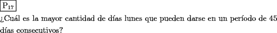 TEX: \[<br />\begin{gathered}<br />  \boxed{{\text{P}}_{{\text{17}}} } \hfill \\<br />  {\text{?`Cu\'al es la mayor cantidad de d\'ias lunes que pueden darse en un per\'iodo de 45}} \hfill \\<br />  {\text{d\'ias consecutivos?}} \hfill \\ <br />\end{gathered} <br />\]<br />