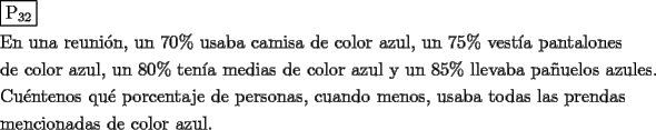 TEX: \[<br />\begin{gathered}<br />  \boxed{{\text{P}}_{{\text{32}}} } \hfill \\<br />  {\text{En una reuni\'on}}{\text{, un 70\%  usaba camisa de color azul}}{\text{, un 75\%  vest\'ia pantalones}} \hfill \\<br />  {\text{de color azul}}{\text{, un 80\%  ten\'ia medias de color azul y un 85\%  llevaba pa\~nuelos azules}}{\text{.}} \hfill \\<br />  {\text{Cu\'entenos qu\'e porcentaje de personas}}{\text{, cuando menos}}{\text{, usaba todas las prendas}} \hfill \\<br />  {\text{mencionadas de color azul}}{\text{.}} \hfill \\ <br />\end{gathered} <br />\]<br />