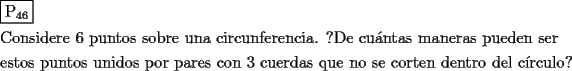 TEX: \[<br />\begin{gathered}<br />  \boxed{{\text{P}}_{{\text{46}}} } \hfill \\<br />  {\text{Considere 6 puntos sobre una circunferencia}}{\text{. ?De cu\'antas maneras pueden ser}} \hfill \\<br />  {\text{estos puntos unidos por pares con 3 cuerdas que no se corten dentro del c\'irculo?}} \hfill \\ <br />\end{gathered} <br />\]<br />