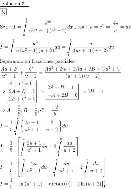 TEX: \[<br />\begin{gathered}<br />  \boxed{{\text{Solucion 3 :}}} \hfill \\<br />  \boxed{b.} \hfill \\<br />  {\text{Sea :  }}I = \int\limits_0^1 {\frac{{e^{2x} }}<br />{{\left( {e^{2x}  + 1} \right)\left( {e^x  + 2} \right)}}} dx{\text{ }}{\text{, sea : }}u = e^x  \Rightarrow \frac{{du}}<br />{u} = dx \hfill \\<br />  I = \int\limits_1^e {\frac{{u^2 }}<br />{{u\left( {u^2  + 1} \right)\left( {u + 2} \right)}}} du = \int\limits_1^e {\frac{u}<br />{{\left( {u^2  + 1} \right)\left( {u + 2} \right)}}} du \hfill \\<br />  {\text{Separando en fracciones parciales :}} \hfill \\<br />  \frac{{Au + B}}<br />{{u^2  + 1}} + \frac{C}<br />{{u + 2}} = \frac{{Au^2  + Bu + 2Au + 2B + Cu^2  + C}}<br />{{\left( {u^2  + 1} \right)\left( {u + 2} \right)}} \hfill \\<br />   \Rightarrow \left. {\underline {\, <br /> \begin{gathered}<br />  A + C = 0 \hfill \\<br />  2A + B = 1 \hfill \\<br />  2B + C = 0 \hfill \\ <br />\end{gathered}  \,}}\! \right|  \Rightarrow \left. {\underline {\, <br /> \begin{gathered}<br />  2A + B = 1 \hfill \\<br />   - A + 2B = 0 \hfill \\ <br />\end{gathered}  \,}}\! \right|  \Rightarrow 5B = 1 \hfill \\<br />   \Rightarrow A = \frac{2}<br />{5},B = \frac{1}<br />{5},C = \frac{{ - 2}}<br />{5} \hfill \\<br />  I = \frac{1}<br />{5}\int\limits_1^e {\left\{ {\frac{{2u + 1}}<br />{{u^2  + 1}} - \frac{2}<br />{{u + 2}}} \right\}} du \hfill \\<br />  I = \frac{1}<br />{5} \cdot \left[ {\int\limits_1^e {\frac{{2u + 1}}<br />{{u^2  + 1}}du}  - 2\int\limits_1^e {\frac{{du}}<br />{{u + 2}}} } \right] \hfill \\<br />  I = \frac{1}<br />{5} \cdot \left[ {\int\limits_1^e {\frac{{2u}}<br />{{u^2  + 1}}du}  + \int\limits_1^e {\frac{{du}}<br />{{u^2  + 1}}}  - 2\int\limits_1^e {\frac{{du}}<br />{{u + 2}}} } \right] \hfill \\<br />  I = \frac{1}<br />{5} \cdot \left[ {\ln \left( {u^2  + 1} \right) + {\text{arctan}}\left( u \right) - 2\ln \left( {u + 2} \right)} \right]_1^e  \hfill \\ <br />\end{gathered} <br />\]