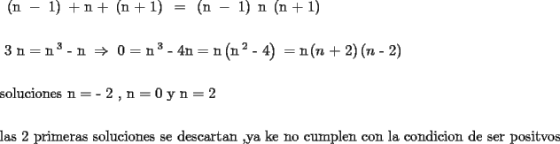TEX: <br /><br />\[<br />\begin{gathered}<br />  \text{  }\left( {\text{n } - \text{ 1}} \right)\text{  +  n  +  }\left( {\text{n  +  1}} \right)\text{ } = \text{ }\left( {\text{n } - \text{ 1}} \right)\text{ n }\left( {\text{n  +  1}} \right) \hfill \\<br />   \hfill \\<br />  \text{ }3\text{ n  =  n}^{\text{ 3}} \text{  -   n        } \Rightarrow \text{    0  =  n}^{\text{ 3}} \text{  -   4n   =   n}\left( {\text{n}^{\text{ 2}} \text{  -   4}} \right)\text{  =  n}\left( {n\text{  +  2}} \right)\left( {n\text{  -  2}} \right) \hfill \\<br />   \hfill \\<br />  \text{soluciones           n  =   -   2  }\text{,          n  =  0      y       n  =  2} \hfill \\<br />   \hfill \\<br />  \text{las 2 primeras soluciones  se descartan }\text{,ya ke no cumplen con la condicion de ser positvos } \hfill \\ <br />\end{gathered} <br />\]<br />% MathType!End!2!1!<br /><br /><br />