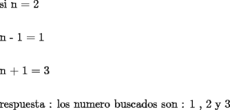 TEX: <br /><br />\[<br />\begin{gathered}<br />  \text{si n  =  2} \hfill \\<br />   \hfill \\<br />  \text{n  -   1  =  1 } \hfill \\<br />   \hfill \\<br />  \text{n  +   1  =  3} \hfill \\<br />   \hfill \\<br />  \text{respuesta : los numero buscados son : 1 }\text{, 2 y  3} \hfill \\ <br />\end{gathered} <br />\]<br />% MathType!End!2!1!<br /><br />