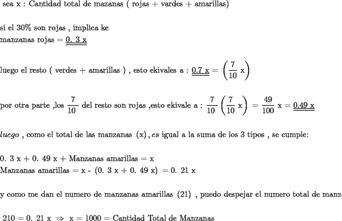 TEX: <br /><br />\[<br />\begin{gathered}<br />  \text{ sea     x : Cantidad total de mazanas ( rojas  +  vardes  +  amarillas) } \hfill \\<br />   \hfill \\<br />  \text{si el 30\%  son rojas }\text{, implica ke } \hfill \\<br />  \text{manzanas rojas   =   }\underline{\underline {\text{0}\text{. 3 x}}}  \hfill \\<br />   \hfill \\<br />  \text{luego el resto ( verdes  +  amarillas ) }\text{, esto ekivales a :   }\underline{\underline {\text{0}\text{.7 x}}} \text{  = }\left( {\frac{\text{7}}<br />{{\text{10}}}\text{ x}} \right) \hfill \\<br />   \hfill \\<br />  \text{por otra parte }\text{,los }\frac{\text{7}}<br />{{\text{10 }}}\text{ del resto son rojas }\text{,esto  ekivale a : }\frac{\text{7}}<br />{{\text{10 }}}\left( {\frac{\text{7}}<br />{{\text{10}}}\text{ x}} \right)\text{  =  }\frac{{\text{49}}}<br />{{\text{100}}}\text{ x    =    }\underline{\underline {\text{0}\text{.49 x}}}  \hfill \\<br />   \hfill \\<br />  luego\text{ }\text{, como el total de las manzanas }\left( \text{x} \right),es\text{ igual a la suma de los  3 tipos }\text{, se cumple:} \hfill \\<br />   \hfill \\<br />  \text{0}\text{. 3 x  +  0}\text{. 49 x  +  Manzanas amarillas   =  x} \hfill \\<br />  \text{Manzanas amarillas  =  x   -   }\left( {\text{0}\text{. 3 x  +  0}\text{. 49 x}} \right)\text{  =  0}\text{. 21 x} \hfill \\<br />   \hfill \\<br />  \text{y como me dan el numero de manzanas amarillas }\left( {\text{21}} \right)\text{ }\text{, puedo despejar el numero total de manzanas} \hfill \\<br />   \hfill \\<br />  \text{              210  =  0}\text{. 21 x   } \Rightarrow \text{     x      =    1000   =  Cantidad Total de Manzanas } \hfill \\<br />   \hfill \\ <br />\end{gathered} <br />\]<br />% MathType!End!2!1!<br /><br />