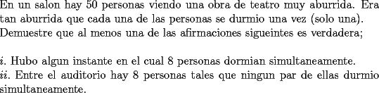 TEX: \noindent En un salon hay $50$ personas viendo una obra de teatro muy aburrida. Era tan aburrida que cada una de las personas se durmio una vez (solo una).\\<br />Demuestre que al menos una de las afirmaciones sigueintes es verdadera;\\<br />\\<br />$i.$ Hubo algun instante en el cual $8$ personas dormian simultaneamente.\\<br />$ii.$ Entre el auditorio hay $8$ personas tales que ningun par de ellas durmio simultaneamente.<br />