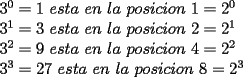 TEX: <br /><br />$3^0=1$ $esta$ $en$ $la$ $posicion$ $1=2^0$<br /><br />$3^1=3$ $esta$ $en$ $la$ $posicion$ $2=2^1$<br /><br />$3^2=9$ $esta$ $en$ $la$ $posicion$ $4=2^2$<br /><br />$3^3=27$ $esta$ $en$ $la$ $posicion$ $8=2^3$<br /><br />