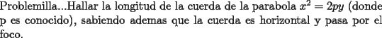 TEX: \noindent Problemilla...Hallar la longitud de la cuerda de la parabola $x^2=2py$ (donde p es conocido), sabiendo ademas que la cuerda es horizontal y pasa por el foco.