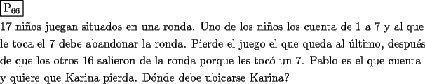 TEX: \[<br />\begin{gathered}<br />  \boxed{{\text{P}}_{{\text{66}}} } \hfill \\<br />  {\text{17 ni\~nos juegan situados en una ronda}}{\text{. Uno de los ni\~nos los cuenta de 1 a 7 y al que}} \hfill \\<br />  {\text{le toca el 7 debe abandonar la ronda}}{\text{. Pierde el juego el que queda al \'ultimo}}{\text{, despu\'es}} \hfill \\<br />  {\text{de que los otros 16 salieron de la ronda porque les toc\'o un 7}}{\text{. Pablo es el que cuenta}} \hfill \\<br />  {\text{y quiere que Karina pierda}}{\text{. D\'onde debe ubicarse Karina?}} \hfill \\ <br />\end{gathered} <br />\]<br />